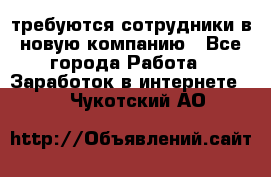 требуются сотрудники в новую компанию - Все города Работа » Заработок в интернете   . Чукотский АО